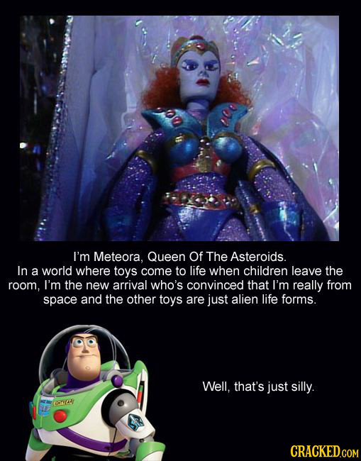 I'm Meteora, Queen Of The Asteroids. In a world where toys come to life when children leave the room, I'm the new arrival who's convinced that I'm rea