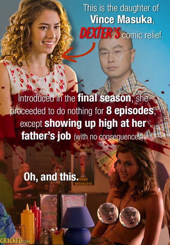 This is the daughter of Vince Masuka, DEXTER'S comic relief. Introduced in the final season, she proceeded to do nothing for 8 episodes, except showin