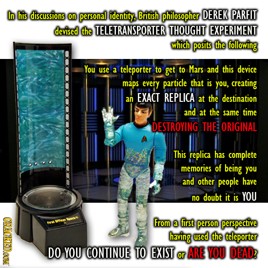 In his discussions personal identity, DEREK PARFIT on British philosopher devised the TELETRANSPORTER THOUGHT EXPERIMENT which posits the following Yo