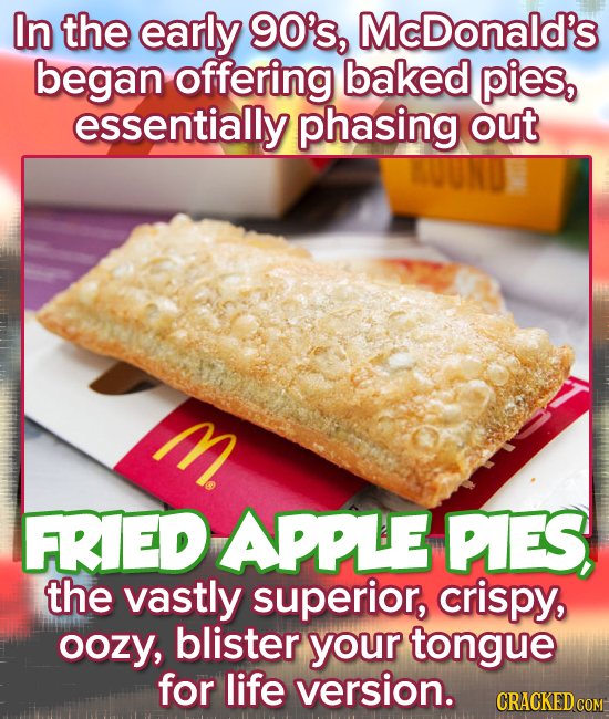 In the early 90's, McDonald's began offering baked pies, essentially phasing out M. FRIED APPLE PIES, the vastly superior, crispy, oozy, blister your