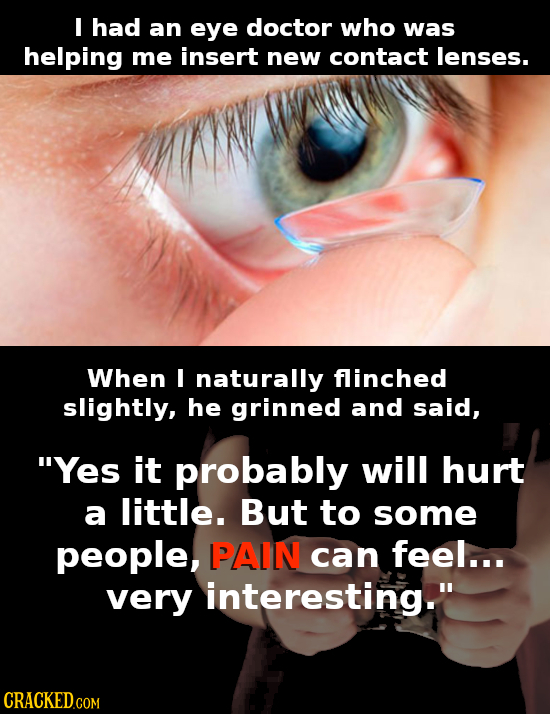 I had an eye doctor who was helping me insert new contact lenses. When I naturally flinched slightly, he grinned and said, Yes it probably will hurt