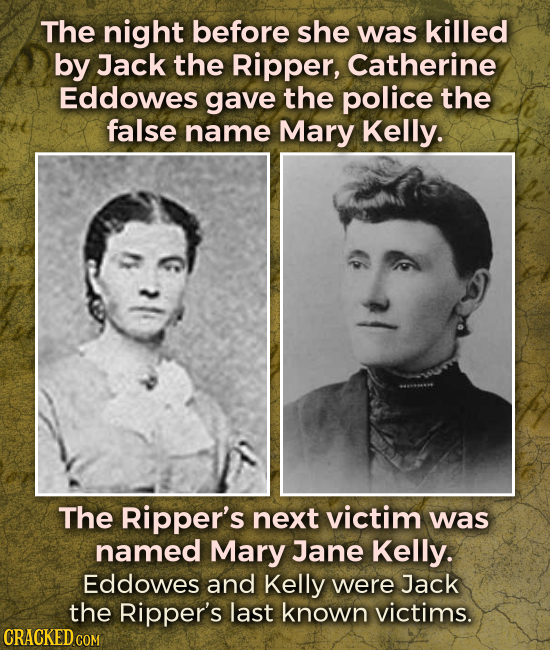 The night before she was killed by Jack the Ripper, Catherine Eddowes gave the police the false name Mary Kelly. The Ripper's next victim was named Ma