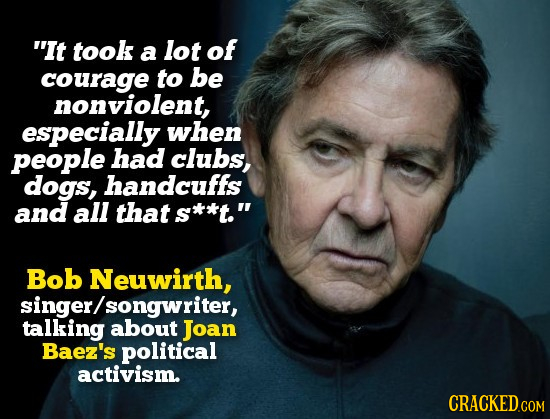 It took a lot of courage to be nonviolent, especially when people had clubs, dogs, handcuffs and all that s*t. Bob Neuwirth, singer/ songwriter, tal