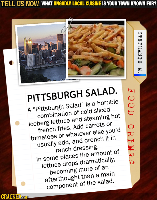 TELL US NOW. WHAT UNGODLY LOCAL CUISINE IS YOUR TOWN KNOWN FOR? STEPHANIE M SALAD. PITTSBURGH Salad is a horrible A Pittsburgh of cold sliced combin