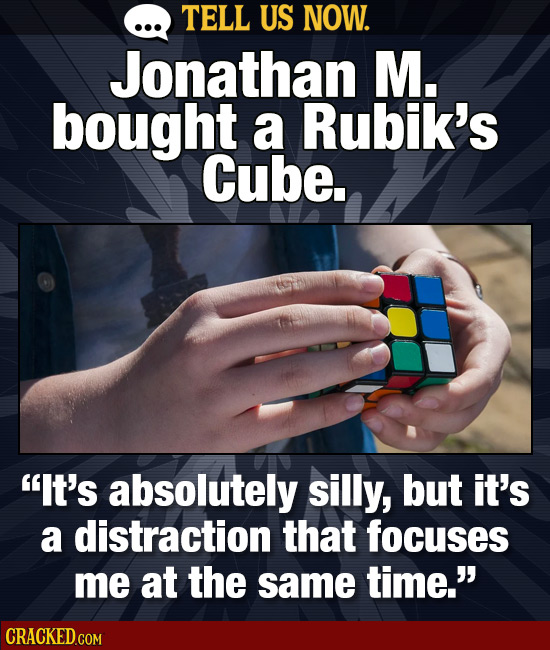 TELL US NOW. Jonathan M. bought a Rubik's Cube. It's absolutely silly, but it's a distraction that focuses me at the same time.