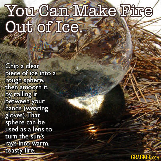 You Can Make Fire Out of Ice. Chip a clear piece of ice into a rough sphere, then smooth it by rolling it between your hands (wearing gloves). That sp