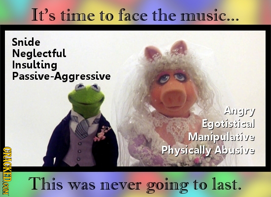 It's time to face the music... Snide Neglectful Insulting Passive-Aggressive Angry Egotistical Manipulative Physically Abusive This last. was never go