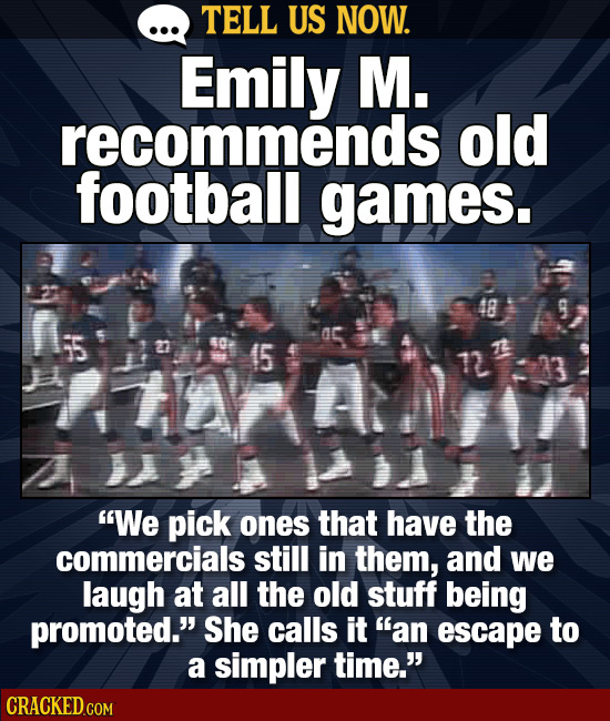 TELL US NOW. Emily M. recommends old football games. 48 50 (5 tA 7 We pick ones that have the commercials still in them, and we laugh at all the old