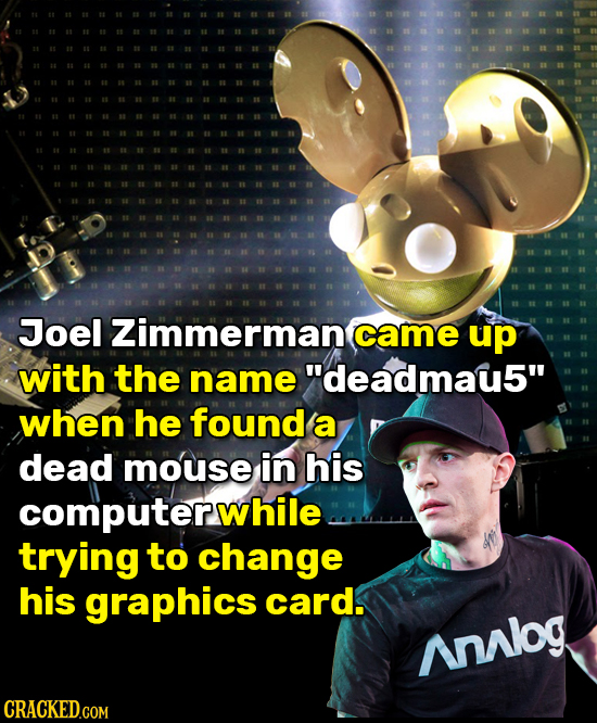 Joel Zimmerman came up with the name deadmau5 when he found a dead mouse in his computerwhile trying to change his graphics card. Analog