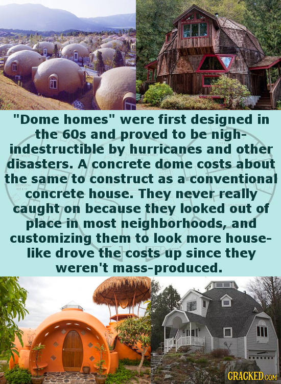 Dome homes were first designed in the 60s and proved to be nigh- indestructible by hurricanes and other disasters. A concrete dome costs about the s