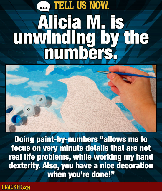 TELL US NOW. Alicia M. is unwinding by the numbers. Doing paint-by-numbers allows me to focus on very minute details that are not real life problems,