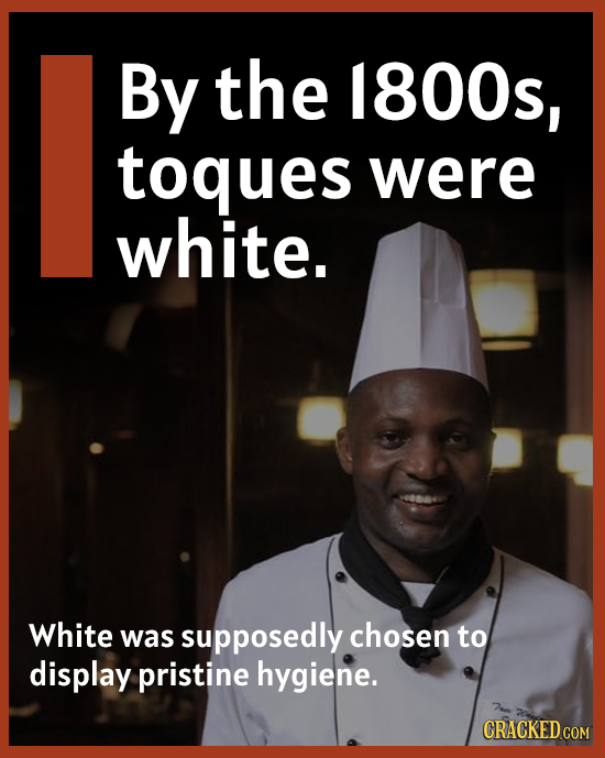 By the 1800s, toques were white. White was supposedly chosen to display pristine hygiene.
