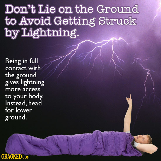 Don't Lie on the Ground to Avoid Getting Struck by Lightning. Being in full contact with the ground gives lightning more access to your body. Instead,