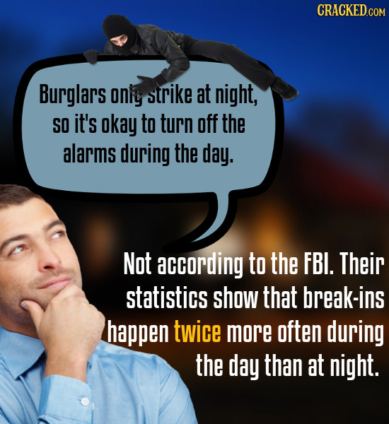 Burglars oniy strike at night, SO it's okay to turn off the alarms during the day. Not according to the FBI. Their statistics show that break-ins happ