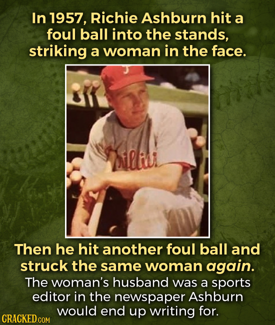 In 1957, Richie Ashburn hit a foul ball into the stands, striking a woman in the face. ilu Then he hit another foul ball and struck the same woman aga