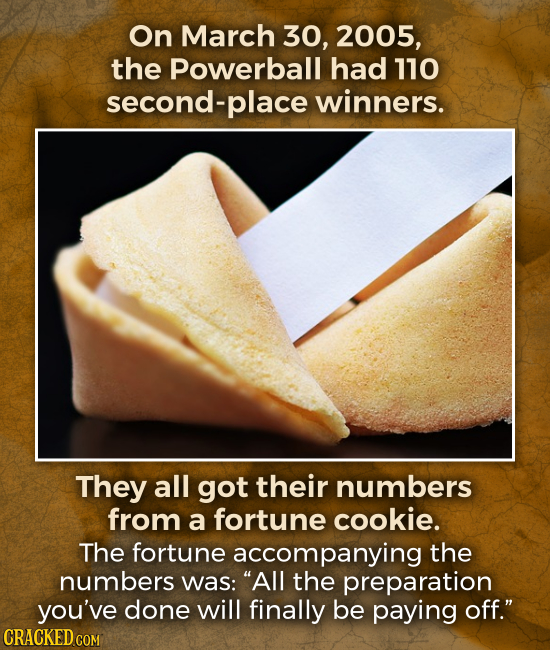 On March 30, 2005, the Powerball had 110 second- place winners. They all got their numbers from a fortune cookie. The fortune accompanying the numbers