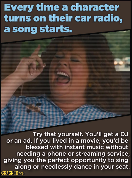 Every time a character turns on their car radio, a song starts. Try that yourself. You'll get a DJ or an ad. If you lived in a movie, you'd be blessed