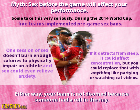 Myth: Sex before the game will affect your performance. Some take this very seriously. During the 2014 World Cup, five teams implemented pre-game sex