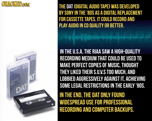 CRACKEDOON THE DAT (DIGITAL AUDIO TAPE] WAS DEVELOPED BY SONY IN THE '80S AS A DIGITAL REPLACEMENT FOR CASSETTE TAPES. IT COULD RECORD AND PLAY AUDIO 