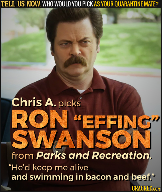 TELL US NOW. WHO WOULD YOU PICK AS YOUR QUARANTINE MATE? Chris A. picks RON EFFING SWANSON from Parks and Recreation. He'd keep me alive and swimmi