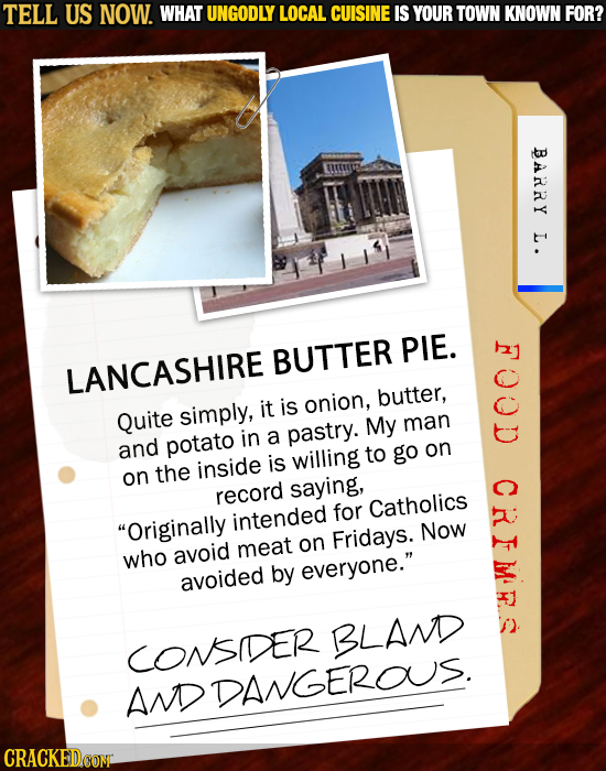 TELL US NOW. WHAT UNGODLY LOCAL CUISINE IS YOUR TOWN KNOWN FOR? BARRY L. BUTTER PIE. LANCASHIRE is butter, Quite simply, it onion, My man in a pastry.