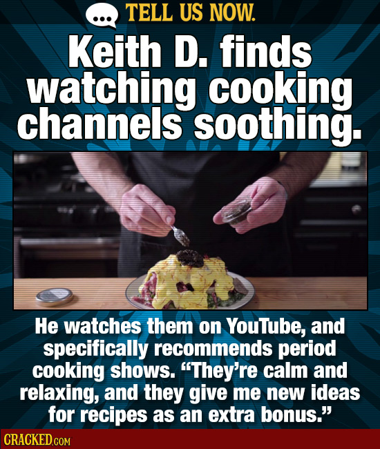 TELL US NOW. Keith D. finds watching cooking channels soothing. He watches them on Youtube, and specifically recommends period cooking shows. They're