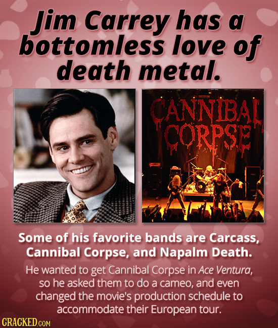 Jim Carrey has a bottomless love of death metal. CANNIBAL CORPSE Some of his favorite bands are Carcass, Cannibal Corpse, and Napalm Death. He wanted