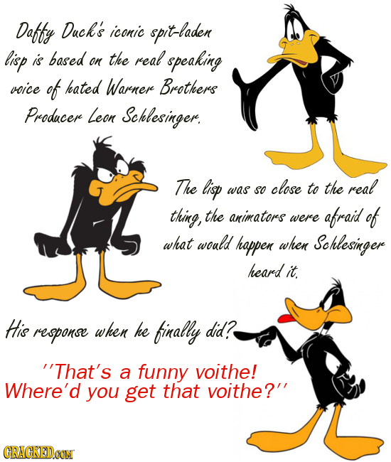 Daffy Duck's iconic spit-laden lisp is based the real on speaking voice of hated Warner Brothers Producere Leon Schlesinger. The lisp close real was S