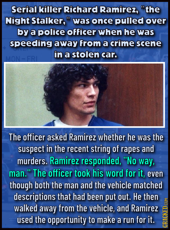 Serial killer Richard Ramirez, the Night Stalker, was once pulled over by a police Officer when he was speeding away from a crime scene in a stolen 