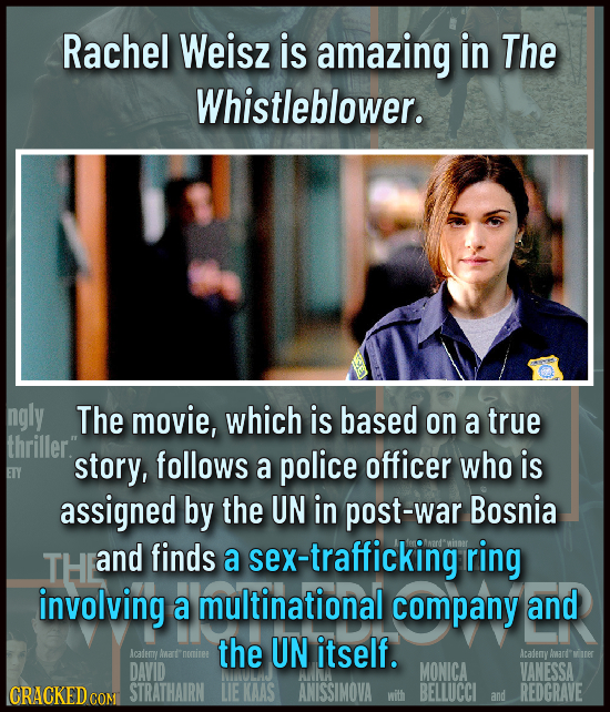 Rachel Weisz is amazing in The Whistleblower. ngly The movie, which is based on a true thriller. story, follows a police officer who is ETY assigned