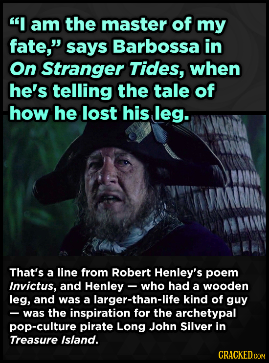 I am the master of my fate, says Barbossa in On Stranger Tides, when he's telling the tale of how he lost his leg. That's a line from Robert Henley'