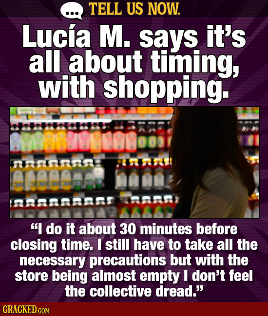 TELL US NOW. Lucia M. says it's all about timing, with shopping. annn eeame nn7 I do it about 30 minutes before closing time. I still have to take al
