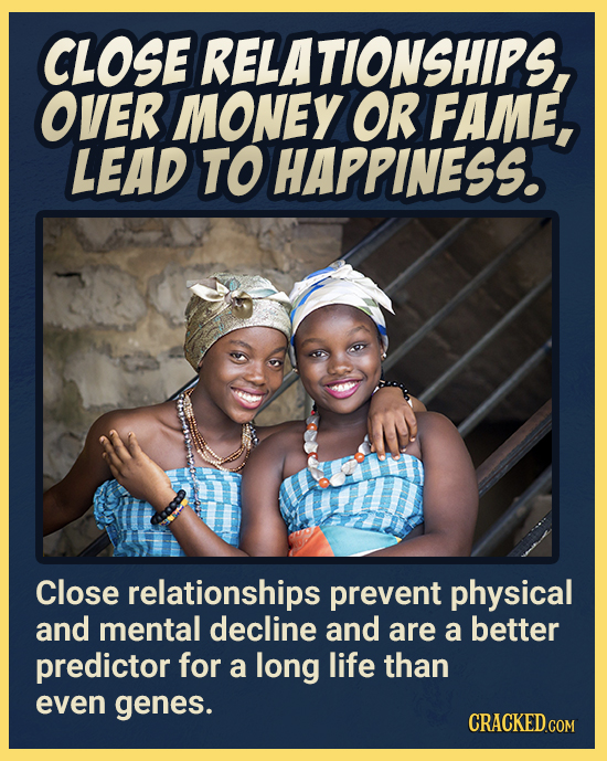 CLOSE RELATIONSHIPS, OVER MONEY OR FAME, LEAD TO HAPPINESS. Close relationships prevent physical and mental decline and are a better predictor for a l
