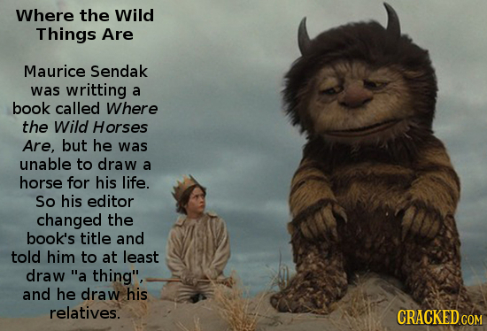 Where the Wild Things Are Maurice Sendak was writting a book called Where the Wild Horses Are, but he was unable to draw a horse for his life. So his