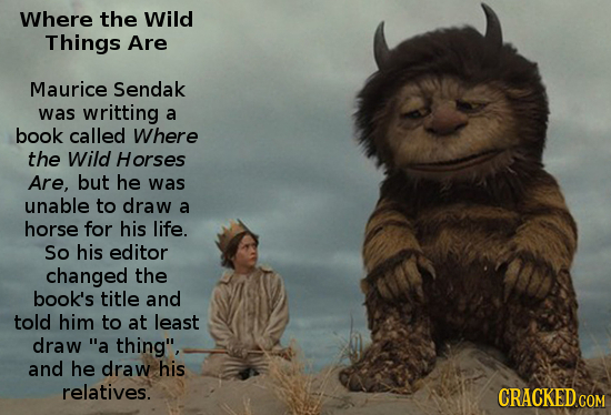 Where the Wild Things Are Maurice Sendak was writting a book called Where the Wild Horses Are, but he was unable to draw a horse for his life. So his 