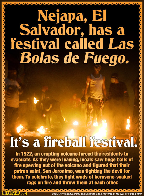 Nejapa, EI Salvador, has a festival called Las Bolas de Fuego. It's a fireball festival. In 1922, an erupting volcano forced the residents to evacuate