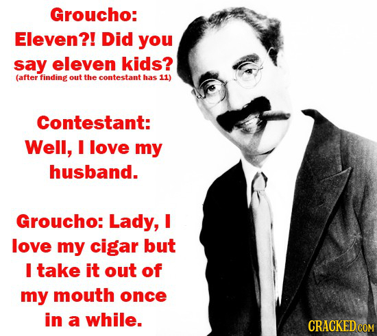 Groucho: Eleven?! Did you say eleven kids? (after finding out the contestant has 11) Contestant: Well, I love my husband. Groucho: Lady, I love my cig