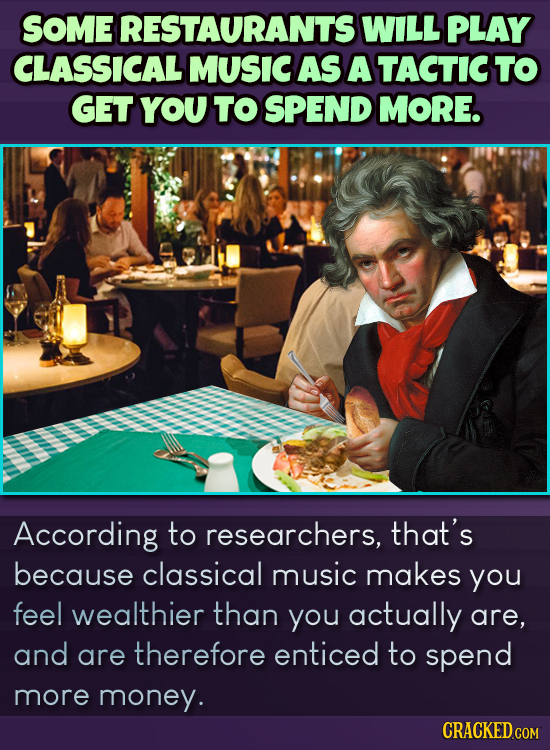 SOME RESTAURANTS WILL PLAY CLASSICAL MUSIC AS A TACTICTO GET YOU TO SPEND MorE. According to researchers, that's because classical music makes you fee