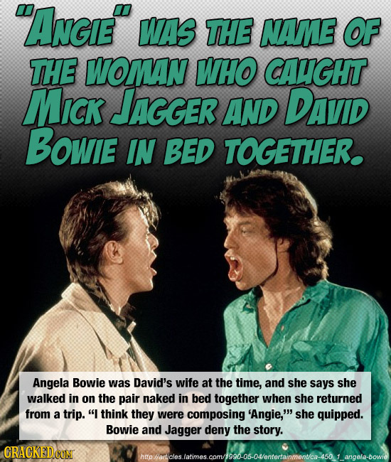 ANGiE WAS THE NAME OF THE WOMAN WHO CAUGHT MICK JAGGER AND DAVID Bowie IN BED TOGETHER. Angela Bowie was David's wife at the time, and she says she w