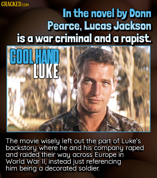 CRACKED COM In the novel by Donn Pearce, Lucas Jackson is a war criminal and a rapist. COOLHAND LUKE The movie wisely left out the part of LUke's back