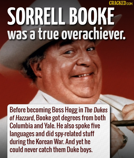 CRACKEDCOr SORRELL BOOKE was a true overachiever. Before becoming Boss Hogg in The Dukes of Hazzard, Booke got degrees from both Columbia and Yale. He