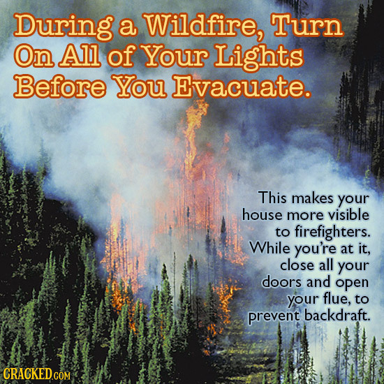 During a Wildfire, Turn On All of Your Lights Before You Evacuate. This makes your house more visible to firefighters. While you're at it, close all y