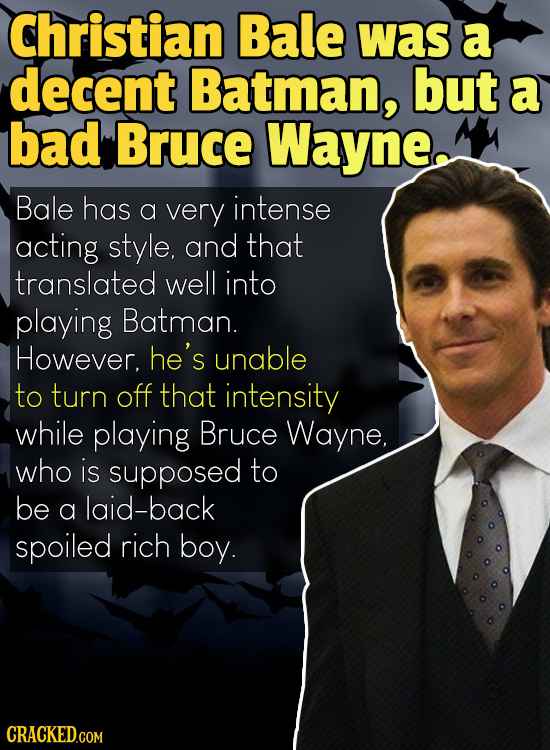 Christian Bale was a decent Batman, but a bad Bruce Wayne, Bale has a very intense acting style, and that translated well into playing Batman. However