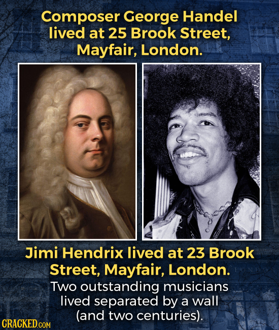 Composer George Handel lived at 25 Brook Street, Mayfair, London. Jimi Hendrix lived at 23 Brook Street, Mayfair, London. TWo outstanding musicians li