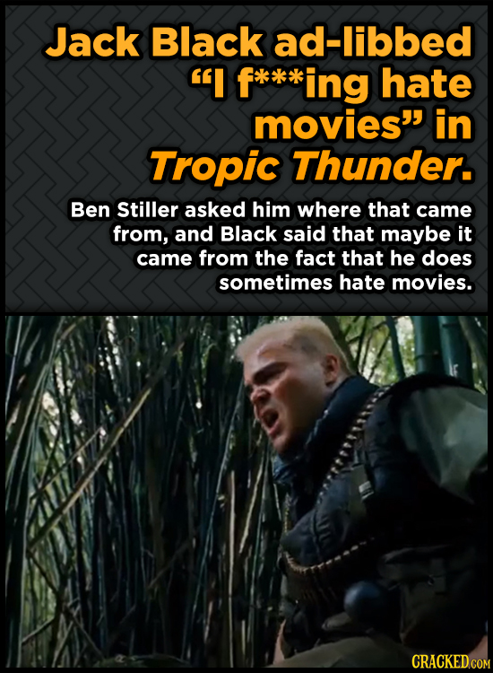 Jack Black ad-libbed I ing hate movies in Tropic Thunder. Ben Stiller asked him where that came from, and Black said that maybe it came from the fac