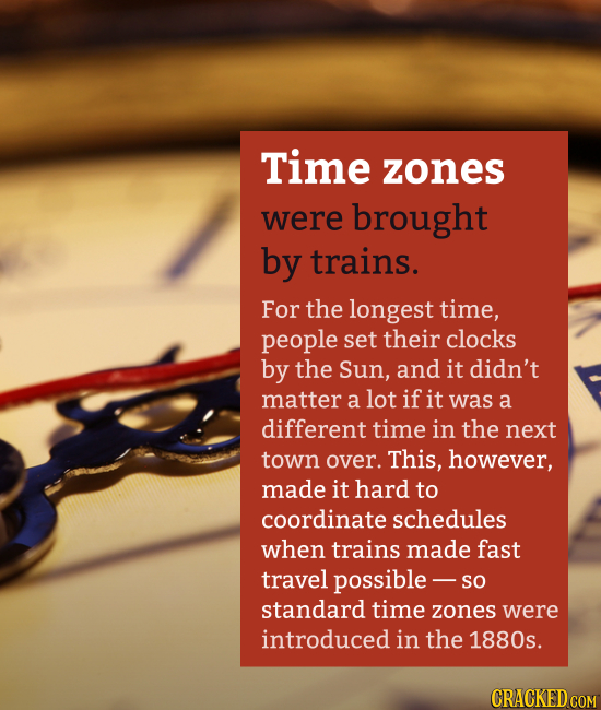 Time zones were brought by trains. For the longest time, people set their clocks by the Sun, and it didn't matter a lot if it was a different time in