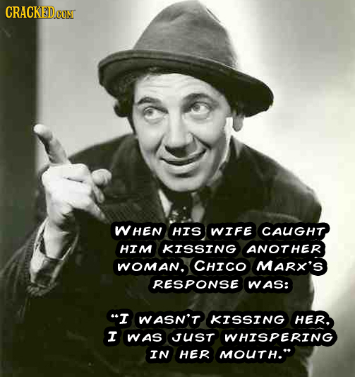 WHEN HIS WIFE CAUGHT HIM KISSING ANOTHER WOMaN, CHICO MARX'S RESPONSE WAS: I WASN'T KISSING HER. I WAS JUST WHISPERING IN HER MOUTH.