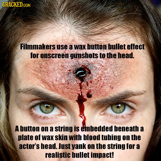 Filmmakers use a wax button bullet effect for onscreen gunshots to the head. A button on a string is embedded beneath a plate of wax skin with blood t