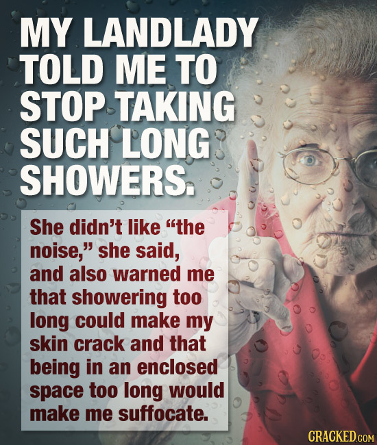 MY LANDLADY TOLD ME TO STOP TAKING SUCH LONG SHOWERS. She didn't like the noise, she said, and also warned me that showering too long could make my