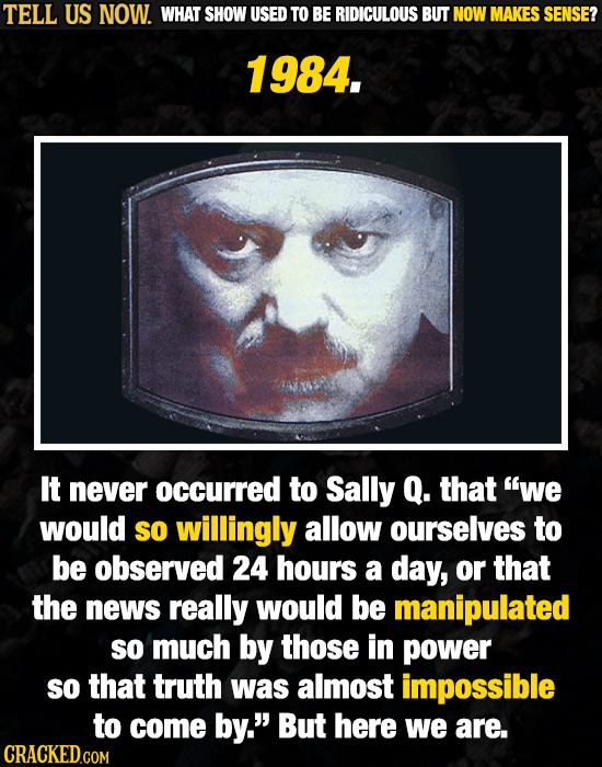 TELL US NOW. WHAT SHOW USED TO BE RIDICULOUS BUT NOW MAKES SENSE? 1984. It never occurred to Sally Q. that we would so willingly allow ourselves to b
